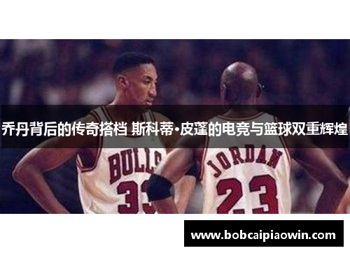乔丹背后的传奇搭档 斯科蒂·皮蓬的电竞与篮球双重辉煌