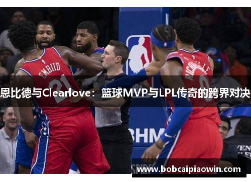 恩比德与Clearlove：篮球MVP与LPL传奇的跨界对决