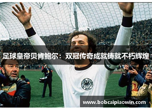 足球皇帝贝肯鲍尔：双冠传奇成就铸就不朽辉煌