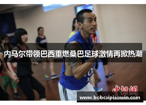 内马尔带领巴西重燃桑巴足球激情再掀热潮