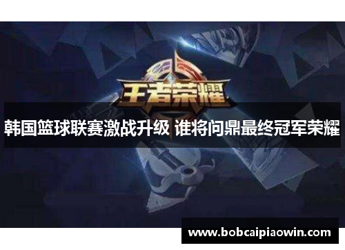韩国篮球联赛激战升级 谁将问鼎最终冠军荣耀
