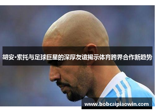 胡安·索托与足球巨星的深厚友谊揭示体育跨界合作新趋势