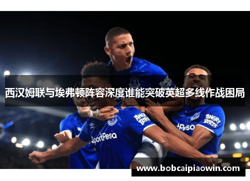 西汉姆联与埃弗顿阵容深度谁能突破英超多线作战困局