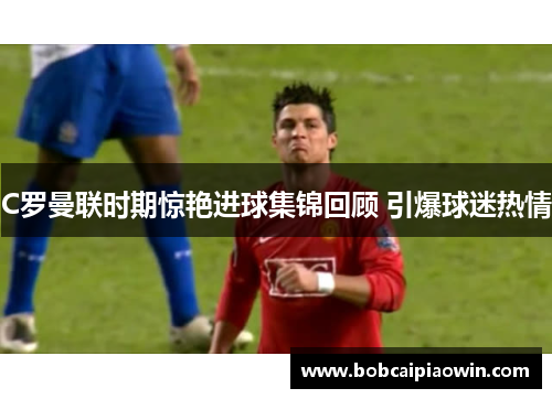 C罗曼联时期惊艳进球集锦回顾 引爆球迷热情