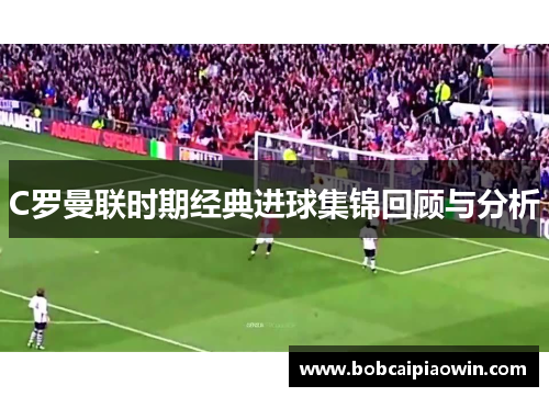 C罗曼联时期经典进球集锦回顾与分析