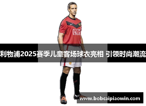 利物浦2025赛季儿童客场球衣亮相 引领时尚潮流