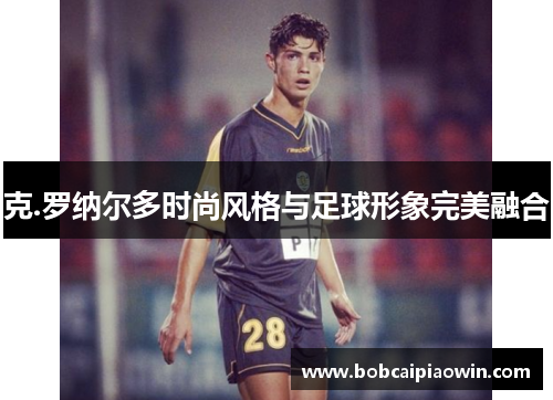 克.罗纳尔多时尚风格与足球形象完美融合